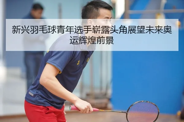 新兴羽毛球青年选手崭露头角展望未来奥运辉煌前景 - AYX SPORTS